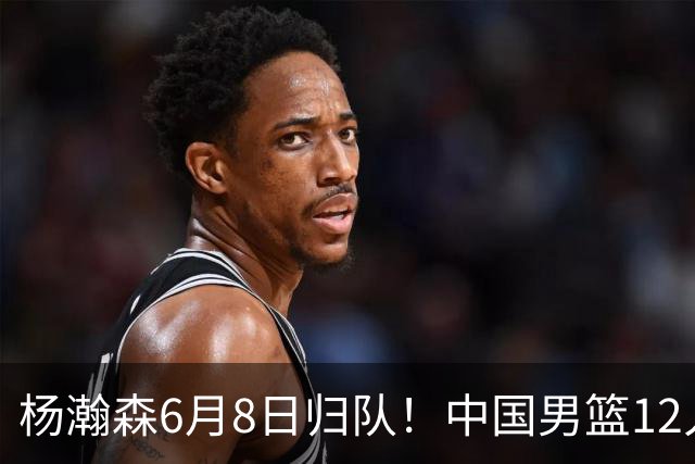 杨瀚森6月8日归队！中国男篮12人框架敲定，锋线王牌竟是他？