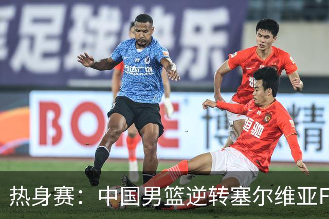 热身赛：中国男篮逆转塞尔维亚FMP开门红 王俊杰18+14徐昕10分4帽