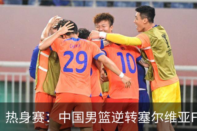 热身赛：中国男篮逆转塞尔维亚FMP开门红 王俊杰18+14徐昕10分4帽